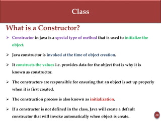 Class
What is a Constructor?
 Constructor in java is a special type of method that is used to initialize the
object.
 Java constructor is invoked at the time of object creation.
 It constructs the values i.e. provides data for the object that is why it is
known as constructor.
 The constructors are responsible for ensuring that an object is set up properly
when it is first created.
 The construction process is also known as initialization.
 If a constructor is not defined in the class, Java will create a default
constructor that will invoke automatically when object is create. 28
 