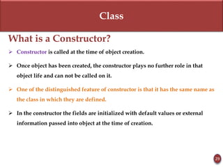 Class
What is a Constructor?
 Constructor is called at the time of object creation.
 Once object has been created, the constructor plays no further role in that
object life and can not be called on it.
 One of the distinguished feature of constructor is that it has the same name as
the class in which they are defined.
 In the constructor the fields are initialized with default values or external
information passed into object at the time of creation.
29
 