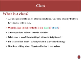 Class
What is a class?
 Assume you want to model a traffic simulation. One kind of entity that you
have to deal with is cars.
 What is a car in our context : Is it a class or object?
 A few questions helps us to make decision
 What color is a car? How fast it go? Where is it right now?
 If I ask question about “My car parked in University Parking”
 Now I am talking about Object and before it was a class.
3
 