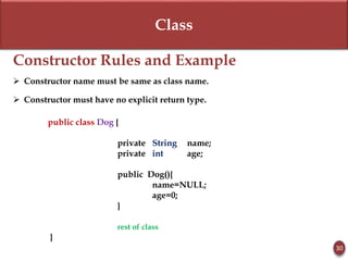 Class
Constructor Rules and Example
 Constructor name must be same as class name.
 Constructor must have no explicit return type.
public class Dog {
private String name;
private int age;
public Dog(){
name=NULL;
age=0;
}
rest of class
}
30
 