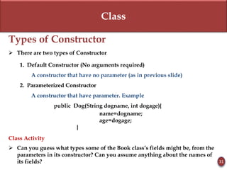 Class
Types of Constructor
 There are two types of Constructor
1. Default Constructor (No arguments required)
A constructor that have no parameter (as in previous slide)
2. Parameterized Constructor
A constructor that have parameter. Example
public Dog(String dogname, int dogage){
name=dogname;
age=dogage;
}
Class Activity
 Can you guess what types some of the Book class’s fields might be, from the
parameters in its constructor? Can you assume anything about the names of
its fields? 31
 