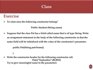 Class
Exercise
 To what class the following constructor belong?
Public Student (String name)
 Suppose that the class Pet has a field called name that is of type String. Write
an assignment statement in the body of the following constructor so that the
name field will be initialized with the value of the constructor’s parameter.
public Pet(String petsName){
}
 Write the constructor header for the following constructor call.
Date(“September”,08,2015)
Try to give meaningful name to the parameters
32
 