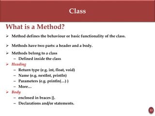 Class
What is a Method?
 Method defines the behaviour or basic functionality of the class.
 Methods have two parts: a header and a body.
 Methods belong to a class
– Defined inside the class
 Heading
– Return type (e.g. int, float, void)
– Name (e.g. nextInt, println)
– Parameters (e.g. println(…) )
– More…
 Body
– enclosed in braces {}.
– Declarations and/or statements.
33
 