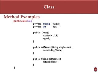 Class
Method Examples
public class Dog {
private String name;
private int age;
public Dog(){
name=NULL;
age=0;
}
public setName(String dogName){
name=dogName;
}
public String getName(){
return name;
}
}
34
 