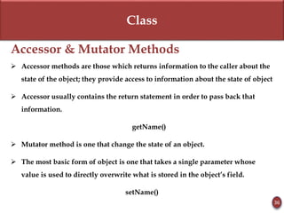 Class
Accessor & Mutator Methods
 Accessor methods are those which returns information to the caller about the
state of the object; they provide access to information about the state of object
 Accessor usually contains the return statement in order to pass back that
information.
getName()
 Mutator method is one that change the state of an object.
 The most basic form of object is one that takes a single parameter whose
value is used to directly overwrite what is stored in the object’s field.
setName()
36
 