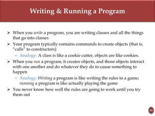 Writing & Running a Program
40
 When you write a program, you are writing classes and all the things
that go into classes
 Your program typically contains commands to create objects (that is,
“calls” to constructors)
– Analogy: A class is like a cookie cutter, objects are like cookies.
 When you run a program, it creates objects, and those objects interact
with one another and do whatever they do to cause something to
happen
– Analogy: Writing a program is like writing the rules to a game;
running a program is like actually playing the game
 You never know how well the rules are going to work until you try
them out
 