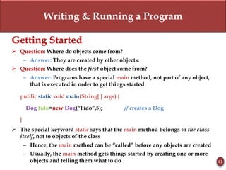 Writing & Running a Program
41
Getting Started
 Question: Where do objects come from?
– Answer: They are created by other objects.
 Question: Where does the first object come from?
– Answer: Programs have a special main method, not part of any object,
that is executed in order to get things started
public static void main(String[ ] args) {
Dog fido=new Dog(“Fido”,5); // creates a Dog
}
 The special keyword static says that the main method belongs to the class
itself, not to objects of the class
– Hence, the main method can be “called” before any objects are created
– Usually, the main method gets things started by creating one or more
objects and telling them what to do
 