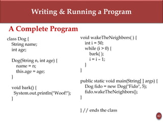 Writing & Running a Program
42
A Complete Program
class Dog {
String name;
int age;
Dog(String n, int age) {
name = n;
this.age = age;
}
void bark() {
System.out.println("Woof!");
}
void wakeTheNeighbors( ) {
int i = 50;
while (i > 0) {
bark( );
i = i – 1;
}
}
public static void main(String[ ] args) {
Dog fido = new Dog("Fido", 5);
fido.wakeTheNeighbors();
}
} // ends the class
 