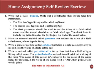 Home Assignment/ Self Review Exericse
43
1. Write out a class Person. Write out a constructor that should take two
parameters.
 The first is of type String and is called myName.
 The second is of type int and is called myAge.
 The first parameter should be used to set the value of a field called
name, and the second should set a field called age. You don’t have to
include the definitions for the fields, just the text of the constructor.
2. Write an accessor method called getName that returns the value of a field
called name, whose type is String.
3. Write a mutator method called setAge that takes a single parameter of type
int and sets the value of a field called age.
4. Write a method called printDetails for a class that has a field of type
String called name. The printDetails method should print out a string of
the form “The name of this person is”, followed by the value of the name
field. For instance, if the value of the name field is “Ali”, then printDetails
would print:
The name of this person is Ali
 