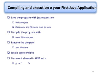 46
Compiling and execution o your First Java Application
 Save the program with java extenstion
 Welcome.java
 Class name and file name must be same
 Compile the program with
 Javac Welcome.java
 Execute the program
 Java Welcome
 Java is case sensitive
 Comment allowed in JAVA with
 // or /* */
 