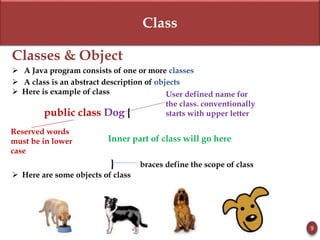 Class
Classes & Object
 A Java program consists of one or more classes
 A class is an abstract description of objects
 Here is example of class
public class Dog {
Inner part of class will go here
} braces define the scope of class
 Here are some objects of class
9
Reserved words
must be in lower
case
User defined name for
the class. conventionally
starts with upper letter
 