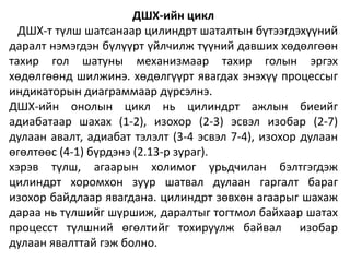 ДШХ-ийн цикл
ДШХ-т түлш шатсанаар цилиндрт шаталтын бүтээгдэхүүний
даралт нэмэгдэн бүлүүрт үйлчилж түүний давших хөдөлгөөн
тахир гол шатуны механизмаар тахир голын эргэх
хөдөлгөөнд шилжинэ. хөдөлгүүрт явагдах энэхүү процессыг
индикаторын диаграммаар дүрсэлнэ.
ДШХ-ийн онолын цикл нь цилиндрт ажлын биеийг
адиабатаар шахах (1-2), изохор (2-3) эсвэл изобар (2-7)
дулаан авалт, адиабат тэлэлт (3-4 эсвэл 7-4), изохор дулаан
өгөлтөөс (4-1) бүрдэнэ (2.13-р зураг).
хэрэв түлш, агаарын холимог урьдчилан бэлтгэгдэж
цилиндрт хоромхон зуур шатвал дулаан гаргалт бараг
изохор байдлаар явагдана. цилиндрт зөвхөн агаарыг шахаж
дараа нь түлшийг шүршиж, даралтыг тогтмол байхаар шатах
процесст түлшний өгөлтийг тохируулж байвал изобар
дулаан явалттай гэж болно.
 