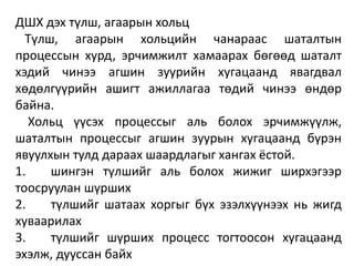 ДШХ дэх түлш, агаарын хольц
Түлш, агаарын хольцийн чанараас шаталтын
процессын хурд, эрчимжилт хамаарах бөгөөд шаталт
хэдий чинээ агшин зуурийн хугацаанд явагдвал
хөдөлгүүрийн ашигт ажиллагаа төдий чинээ өндөр
байна.
Хольц үүсэх процессыг аль болох эрчимжүүлж,
шаталтын процессыг агшин зуурын хугацаанд бүрэн
явуулхын тулд дараах шаардлагыг хангах ёстой.
1. шингэн түлшийг аль болох жижиг ширхэгээр
тоосруулан шүрших
2. түлшийг шатаах хоргыг бүх эзэлхүүнээх нь жигд
хуваарилах
3. түлшийг шүрших процесс тогтоосон хугацаанд
эхэлж, дууссан байх
 