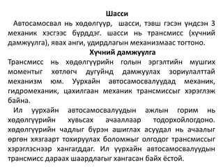 Шасси
Автосамосвал нь хөдөлгүүр, шасси, тэвш гэсэн үндсэн 3
механик хэсгээс бүрддэг. шасси нь трансмисс (хүчний
дамжуулга), явах анги, удирдлагын механизмаас тогтоно.
Хүчний дамжуулга
Трансмисс нь хөдөлгүүрийн голын эргэлтийн мушгих
моментыг хөтлөгч дугуйнд дамжуулах зориулалттай
механизм юм. Уурхайн автосамосвалуудад механик,
гидромеханик, цахилгаан механик трансмиссыг хэрэглэж
байна.
Ил уурхайн автосамосвалуудын ажлын горим нь
хөдөлгүүрийн хувьсах ачааллаар тодорхойлогдоно.
хөдөлгүүрийн чадлыг бүрэн ашиглах асуудал нь ачаалыг
өргөн хязгаарт тохируулах боломжыг олгодог трансмиссыг
хэрэглэснээр хангагддаг. Ил уурхайн автосамосвалуудын
трансмисс дараах шаардлагыг хангасан байх ёстой.
 