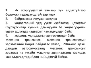 1. Их эсэргүүцэлтэй замаар хүч алдахгүйгээр
боломжит дээд хурдтайгаар явах
2. байрнаасаа зугуухан хөдлөх
3. хөдөлгөөний үед үүсэх хэлбэлзэл, цохилтыг
бууруулснаар хүчний дамжуулга ба хөдөлгүүрийн
удаан эдлэгдэх чадварыг нэмэгдүүлдэг байх
4. машины удирдлагыг хөнгөвчилдөг байх
Механик трансмисс. механик трансмиссын
хэрэглээний бодит байдлаас үзвэл, 20тн-оос дээш
даацын автосамосвалд механик трансмисыг
хэрэглэх нь тухайн машины ашиглалтанд тавигдах
шаардлагад төдийлөн нийцдэггүй байна.
 