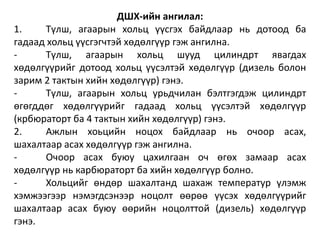 ДШХ-ийн ангилал:
1. Түлш, агаарын хольц үүсгэх байдлаар нь дотоод ба
гадаад хольц үүсгэгчтэй хөдөлгүүр гэж ангилна.
- Түлш, агаарын хольц шууд цилиндрт явагдах
хөдөлгүүрийг дотоод хольц үүсэлтэй хөдөлгүүр (дизель болон
зарим 2 тактын хийн хөдөлгүүр) гэнэ.
- Түлш, агаарын хольц урьдчилан бэлтгэгдэж цилиндрт
өгөгддөг хөдөлгүүрийг гадаад хольц үүсэлтэй хөдөлгүүр
(крбюраторт ба 4 тактын хийн хөдөлгүүр) гэнэ.
2. Ажлын хоьцийн ноцох байдлаар нь очоор асах,
шахалтаар асах хөдөлгүүр гэж ангилна.
- Очоор асах буюу цахилгаан оч өгөх замаар асах
хөдөлгүүр нь карбюраторт ба хийн хөдөлгүүр болно.
- Хольцийг өндөр шахалтанд шахаж температур үлэмж
хэмжээгээр нэмэгдсэнээр ноцолт өөрөө үүсэх хөдөлгүүрийг
шахалтаар асах буюу өөрийн ноцолттой (дизель) хөдөлгүүр
гэнэ.
 