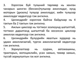 3. Хэрэглэж буй түлшний төрлөөр нь хөнгөн
чанарын шингэн (бензин)түлшээр ажилладаг, хүнд
моторын (дизель) түлшэр ажилладаг, хийн түлшээр
ажилладаг хөдөлгүүр гэж ангилна.
4. Цилиндрийг хэрэглэж байгаа байдлаар нь 4
тактын ба 2 тактын гэж ангилна.
5. Ажлын циклээр нь тогтмол эзэлхүүнд шаталттай,
тогтмол даралтанд шаталттай ба хосолсон циклээр
ажиллах хөдөлгүүр гэж ангилна.
6. Цилиндрийн бүлүүрийн явалтын хурдаар нь
удаан ажиллагаатай, түргэн ажиллагаатай хөдөлгүүр
гэж ангилна.
7. Зориулалтаар нь суурин, автомашины,
тракторын, мотоциклийн, усан замын, төмөр замын,
тусгай зориулалтын гэх мэт ангилна.
 