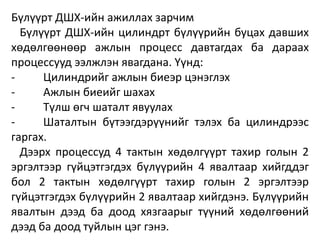 Бүлүүрт ДШХ-ийн ажиллах зарчим
Бүлүүрт ДШХ-ийн цилиндрт бүлүүрийн буцах давших
хөдөлгөөнөөр ажлын процесс давтагдах ба дараах
процессууд ээлжлэн явагдана. Үүнд:
- Цилиндрийг ажлын биеэр цэнэглэх
- Ажлын биеийг шахах
- Түлш өгч шаталт явуулах
- Шаталтын бүтээгдэрүүнийг тэлэх ба цилиндрээс
гаргах.
Дээрх процессуд 4 тактын хөдөлгүүрт тахир голын 2
эргэлтээр гүйцэтгэгдэх бүлүүрийн 4 явалтаар хийгддэг
бол 2 тактын хөдөлгүүрт тахир голын 2 эргэлтээр
гүйцэтгэгдэх бүлүүрийн 2 явалтаар хийгдэнэ. Бүлүүрийн
явалтын дээд ба доод хязгаарыг түүний хөдөлгөөний
дээд ба доод туйлын цэг гэнэ.
 