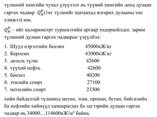 түлшний хамгийн чухал үзүүлэлт нь түүний хамгийн доод дулаан
гаргах чадвар 𝑄 𝐻
𝑝
(1кг түлшийг шатаахад ялгарах дулааны тоо
хэмжээ) юм.
𝑄 𝐻
𝑝
– ийг калориметрт туршилтийн аргаар тодорхойлдог. зарим
түлшний дулаан гаргах чадварыг үзүүлбэл:
1. Шууд нэрэлтийн бензин 45000кЖ/кг
2. Керосин 43000кЖ/кг
3. дизель түлш 42600
4. түүхий нефть 42600
5. бензол 40200
6. этилийн спирт 27100
7. метилийн спирт 23300
хийн байдалтай түлшинд метан, этан, пропан, бутан, байгалийн
ба нефтийн хийнүүд хамаарагдах ба эдгээрийн дулаан гаргах
чадвар нь 34000....114600кЖ/м3 байна.
 