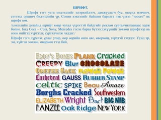 ШРИФТ.
Шрифт гэгч утга мэдээллийг илэрхийлэгч, дамжуулагч бус, оюунд нэвчигч,
сэтгэлд оршигч билэгдлийн үр. Сонин хэвлэлийг байшин барилга гэж үзвэл “тоосго” нь
шрифт юм.
/хэвлэлийн дизайнд шрифт ямар чухал үүрэгтэй байдгийг реклам сурталчилгаанаас харж
болно. Бид Coca – Cola, Sony, Mercedes гэсэн бараа бүтээгдэхүүнийг зөвхөн шрифтээр нь
олон нийтэд хүргэдэг, сурталчилж чаддаг./
Шрифт гэгч дүрслэх урлаг учир, өөр өөрийн өнгө аяс, өвөрмөц, төрхтэй гэгддэг. Үүнд эр,
эм, хүйтэн зөөлөн, өвөрмөц гээд бий,
 