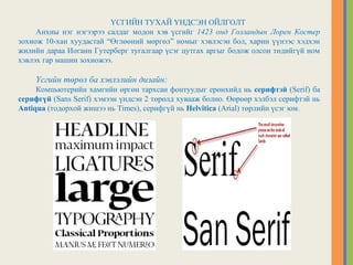ҮСГИЙН ТУХАЙ ҮНДСЭН ОЙЛГОЛТ
Анхны нэг нэгээрээ салдаг модон хэв үсгийг 1423 онд Голландын Лорен Костер
зохиож 10-хан хуудастай “Өглөөний мөргөл” номыг хэвлэсэн бол, харин үүнээс хэдхэн
жилийн дараа Иоганн Гутерберг тугалгаар үсэг цутгах аргыг бодож олсон төдийгүй ном
хэвлэх гар машин зохиожээ.
Үсгийн төрөл ба хэвлэлийн дизайн:
Компьютерийн хамгийн өргөн тархсан фонтуудыг ерөнхийд нь серифтэй (Serif) ба
серифгүй (Sans Serif) хэмээн үндсэн 2 төрөлд хувааж болно. Өөрөөр хэлбэл серифтэй нь
Antiqua (тодорхой жишээ нь Times), серифгүй нь Helvitica (Arial) төрлийн үсэг юм.
 