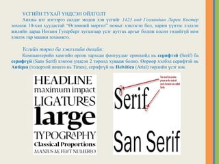 ҮСГИЙН ТУХАЙ ҮНДСЭН ОЙЛГОЛТ
Анхны нэг нэгээрээ салдаг модон хэв үсгийг 1423 онд Голландын Лорен Костер
зохиож 10-хан хуудастай “Өглөөний мөргөл” номыг хэвлэсэн бол, харин үүнээс хэдхэн
жилийн дараа Иоганн Гутерберг тугалгаар үсэг цутгах аргыг бодож олсон төдийгүй ном
хэвлэх гар машин зохиожээ.
Үсгийн төрөл ба хэвлэлийн дизайн:
Компьютерийн хамгийн өргөн тархсан фонтуудыг ерөнхийд нь серифтэй (Serif) ба
серифгүй (Sans Serif) хэмээн үндсэн 2 төрөлд хувааж болно. Өөрөөр хэлбэл серифтэй нь
Antiqua (тодорхой жишээ нь Times), серифгүй нь Helvitica (Arial) төрлийн үсэг юм.
 