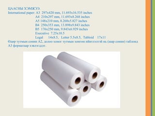 ЦААСНЫ ХЭМЖЭЭ.
International paper: A3 297x420 mm, 11.693x16.535 inches
A4 210x297 mm, 11.693x8.268 inches
A5 148x210 mm, 8.268x5.827 inches
B4 250x353 mm, 13.898x9.843 inches
B5 176x250 mm, 9.843x6.929 inches
Executive 7.25x10.5
Legal 14x8.5, Letter 5.5x8.5, Tabloid 17x11
Өдөр тутмын сонин А2, долоо хоног тутмын хөнгөн нйитлэлтэй нь (шар сонин) таблоид
А3 форматаар хэвлэгддэг.
 