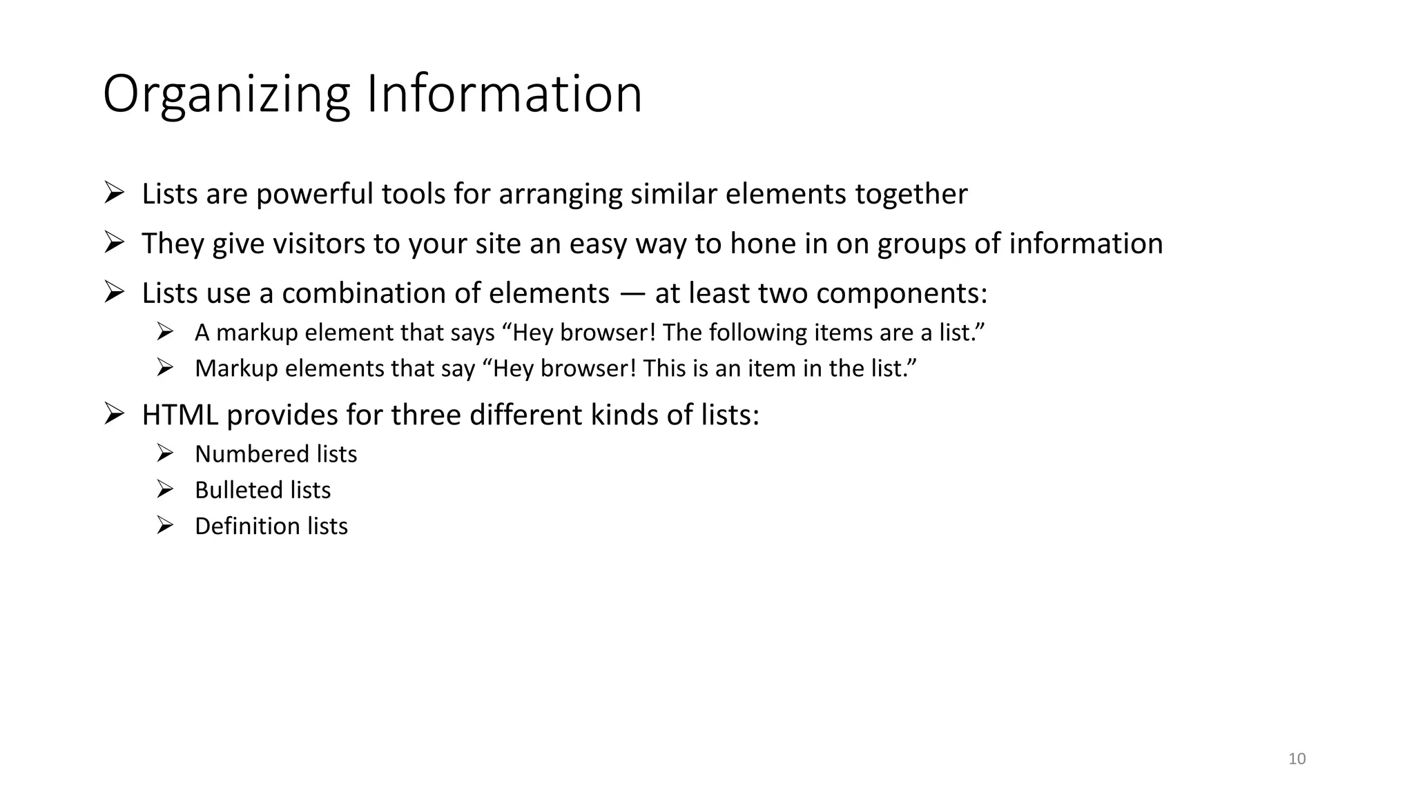 Organizing Information
 Lists are powerful tools for arranging similar elements together
 They give visitors to your site an easy way to hone in on groups of information
 Lists use a combination of elements — at least two components:
 A markup element that says “Hey browser! The following items are a list.”
 Markup elements that say “Hey browser! This is an item in the list.”
 HTML provides for three different kinds of lists:
 Numbered lists
 Bulleted lists
 Definition lists
10
 