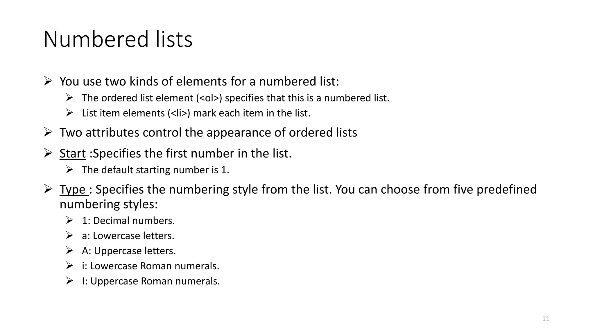 Numbered lists
 You use two kinds of elements for a numbered list:
 The ordered list element (<ol>) specifies that this is a numbered list.
 List item elements (<li>) mark each item in the list.
 Two attributes control the appearance of ordered lists
 Start :Specifies the first number in the list.
 The default starting number is 1.
 Type : Specifies the numbering style from the list. You can choose from five predefined
numbering styles:
 1: Decimal numbers.
 a: Lowercase letters.
 A: Uppercase letters.
 i: Lowercase Roman numerals.
 I: Uppercase Roman numerals.
11
 
