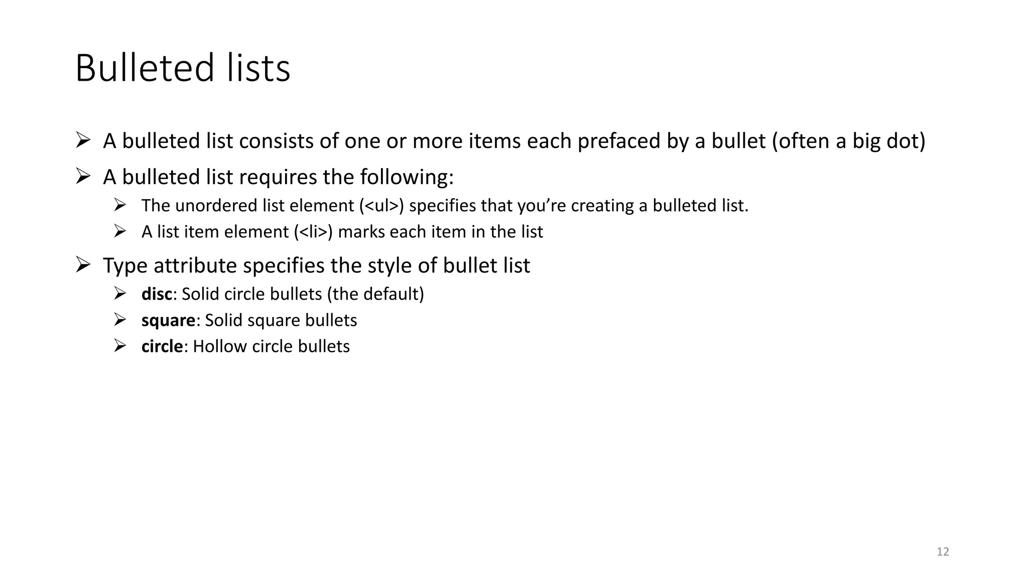 Bulleted lists
 A bulleted list consists of one or more items each prefaced by a bullet (often a big dot)
 A bulleted list requires the following:
 The unordered list element (<ul>) specifies that you’re creating a bulleted list.
 A list item element (<li>) marks each item in the list
 Type attribute specifies the style of bullet list
 disc: Solid circle bullets (the default)
 square: Solid square bullets
 circle: Hollow circle bullets
12
 