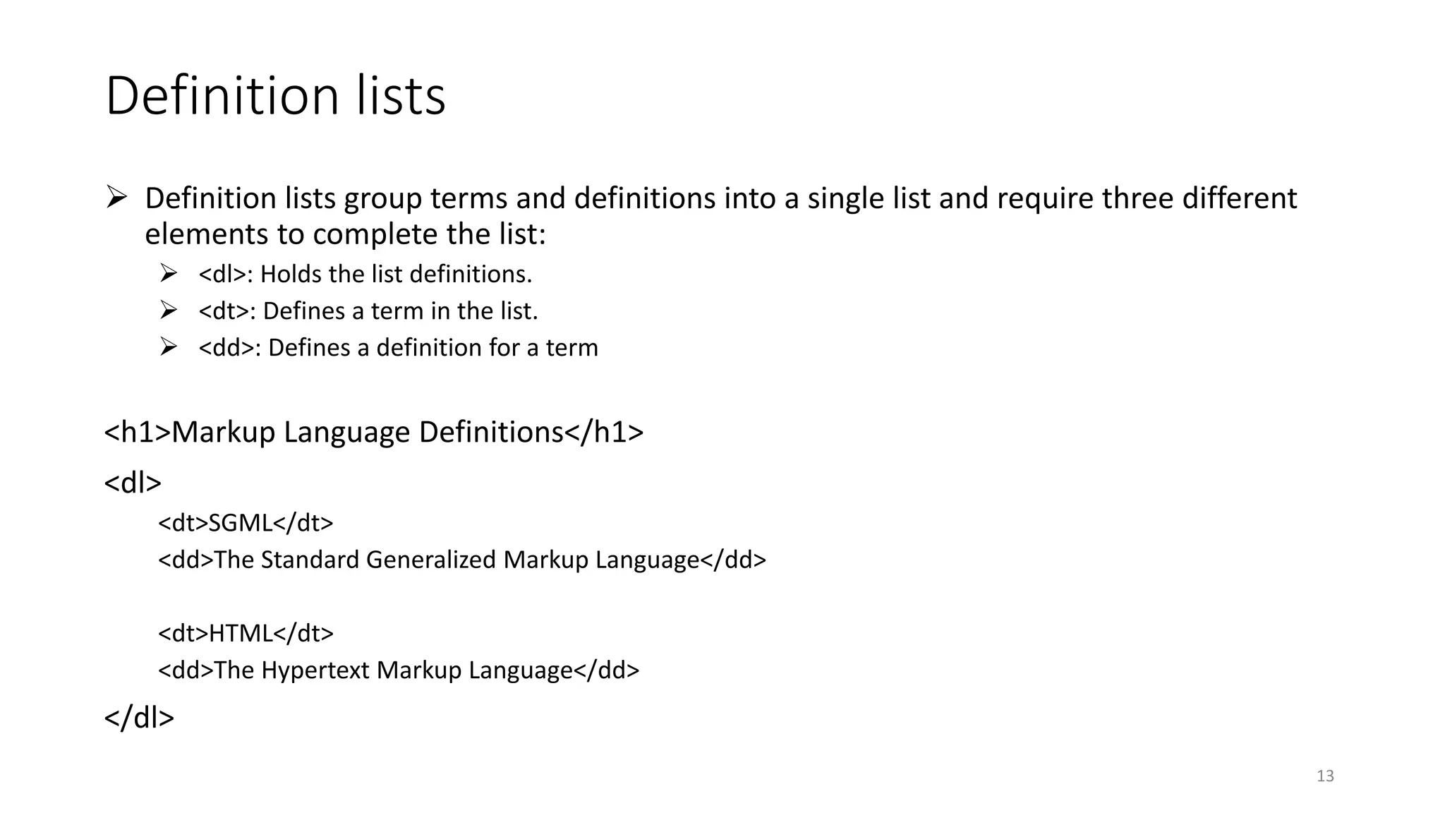 Definition lists
 Definition lists group terms and definitions into a single list and require three different
elements to complete the list:
 <dl>: Holds the list definitions.
 <dt>: Defines a term in the list.
 <dd>: Defines a definition for a term
<h1>Markup Language Definitions</h1>
<dl>
<dt>SGML</dt>
<dd>The Standard Generalized Markup Language</dd>
<dt>HTML</dt>
<dd>The Hypertext Markup Language</dd>
</dl>
13
 