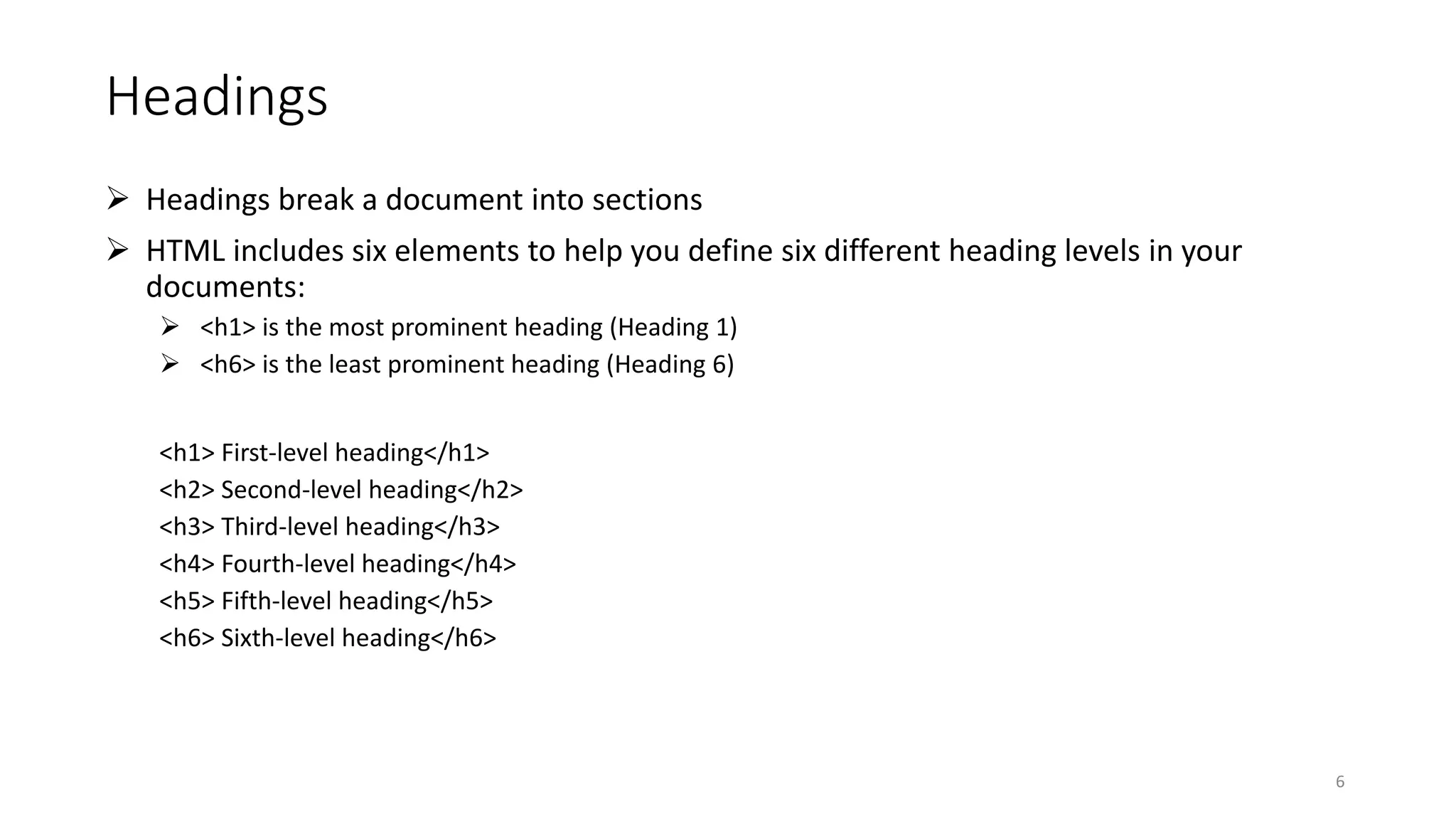 Headings
 Headings break a document into sections
 HTML includes six elements to help you define six different heading levels in your
documents:
 <h1> is the most prominent heading (Heading 1)
 <h6> is the least prominent heading (Heading 6)
<h1> First-level heading</h1>
<h2> Second-level heading</h2>
<h3> Third-level heading</h3>
<h4> Fourth-level heading</h4>
<h5> Fifth-level heading</h5>
<h6> Sixth-level heading</h6>
6
 