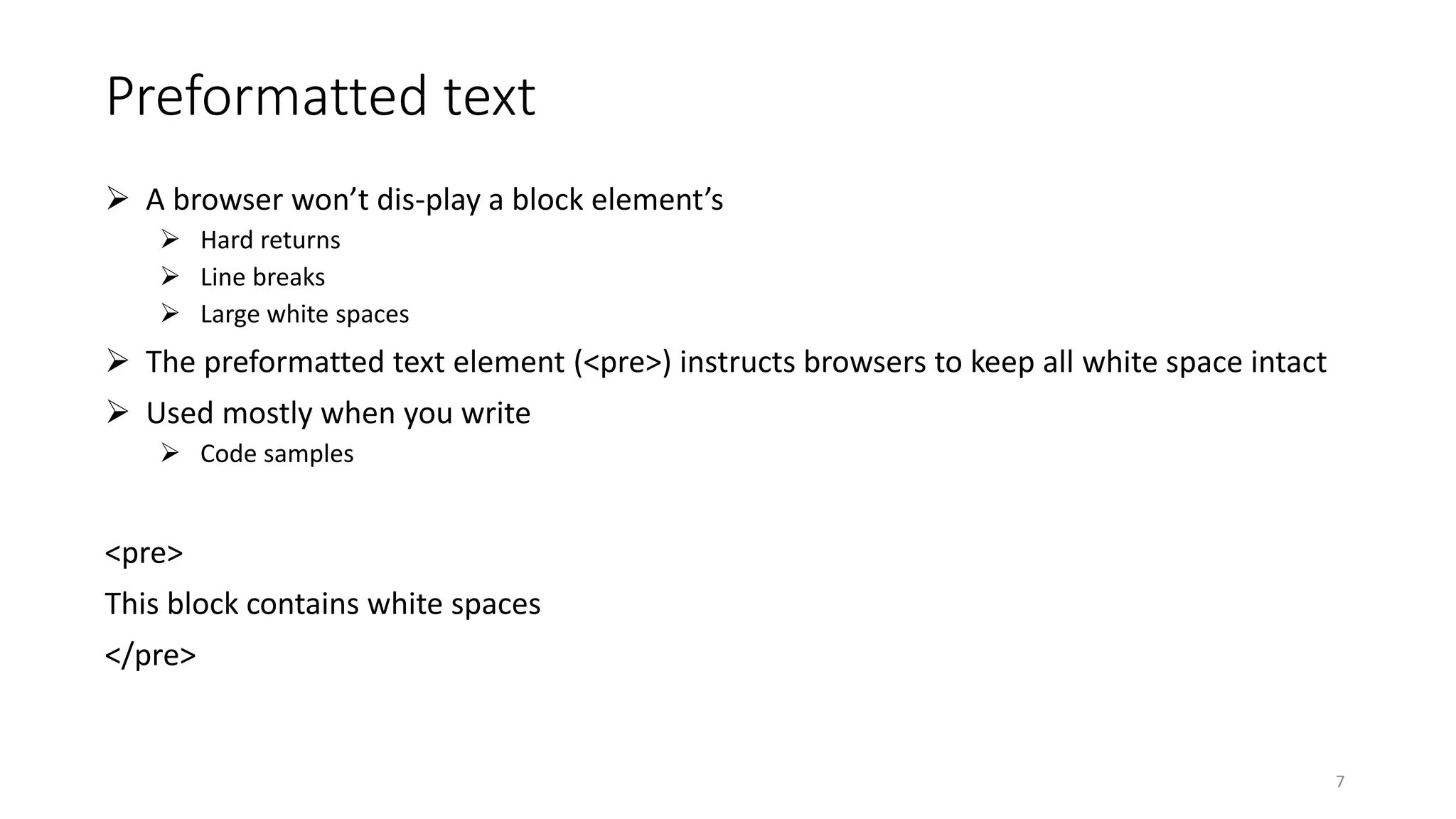 Preformatted text
 A browser won’t dis-play a block element’s
 Hard returns
 Line breaks
 Large white spaces
 The preformatted text element (<pre>) instructs browsers to keep all white space intact
 Used mostly when you write
 Code samples
<pre>
This block contains white spaces
</pre>
7
 