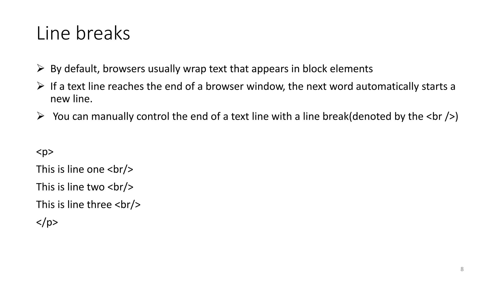 Line breaks
 By default, browsers usually wrap text that appears in block elements
 If a text line reaches the end of a browser window, the next word automatically starts a
new line.
 You can manually control the end of a text line with a line break(denoted by the <br />)
<p>
This is line one <br/>
This is line two <br/>
This is line three <br/>
</p>
8
 