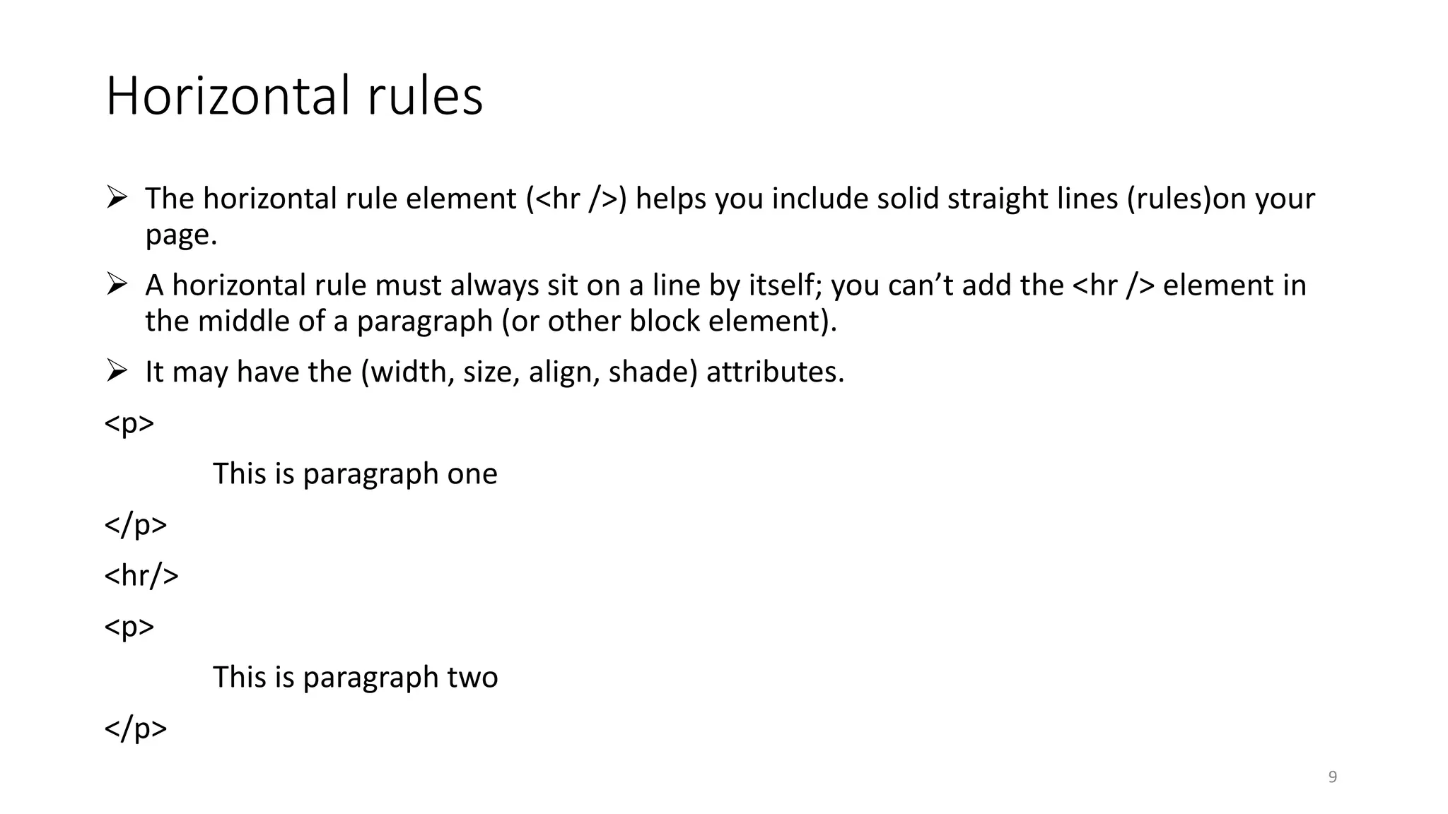 Horizontal rules
 The horizontal rule element (<hr />) helps you include solid straight lines (rules)on your
page.
 A horizontal rule must always sit on a line by itself; you can’t add the <hr /> element in
the middle of a paragraph (or other block element).
 It may have the (width, size, align, shade) attributes.
<p>
This is paragraph one
</p>
<hr/>
<p>
This is paragraph two
</p>
9
 