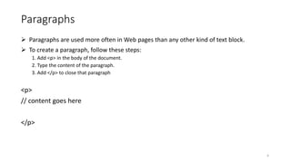Paragraphs
 Paragraphs are used more often in Web pages than any other kind of text block.
 To create a paragraph, follow these steps:
1. Add <p> in the body of the document.
2. Type the content of the paragraph.
3. Add </p> to close that paragraph
<p>
// content goes here
</p>
4
 