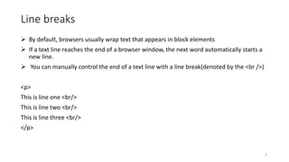 Line breaks
 By default, browsers usually wrap text that appears in block elements
 If a text line reaches the end of a browser window, the next word automatically starts a
new line.
 You can manually control the end of a text line with a line break(denoted by the <br />)
<p>
This is line one <br/>
This is line two <br/>
This is line three <br/>
</p>
8
 