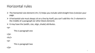 Horizontal rules
 The horizontal rule element (<hr />) helps you include solid straight lines (rules)on your
page.
 A horizontal rule must always sit on a line by itself; you can’t add the <hr /> element in
the middle of a paragraph (or other block element).
 It may have the (width, size, align, shade) attributes.
<p>
This is paragraph one
</p>
<hr/>
<p>
This is paragraph two
</p>
9
 