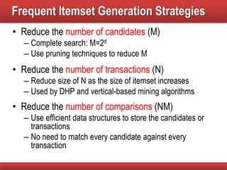 Frequent Itemset Generation Strategies
• Reduce the number of candidates (M)
– Complete search: M=2d
– Use pruning techniques to reduce M
• Reduce the number of transactions (N)
– Reduce size of N as the size of itemset increases
– Used by DHP and vertical-based mining algorithms
• Reduce the number of comparisons (NM)
– Use efficient data structures to store the candidates or
transactions
– No need to match every candidate against every
transaction
 