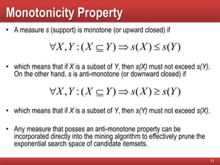 Monotonicity Property
• A measure s (support) is monotone (or upward closed) if
• which means that if X is a subset of Y, then s(X) must not exceed s(Y).
On the other hand, s is anti-monotone (or downward closed) if
• which means that if X is a subset of Y, then s(Y) must not exceed s(X).
• Any measure that posses an anti-monotone property can be
incorporated directly into the mining algorithm to effectively prune the
exponential search space of candidate itemsets.
11
)()()(:, YsXsYXYX 
)()()(:, YsXsYXYX 
 