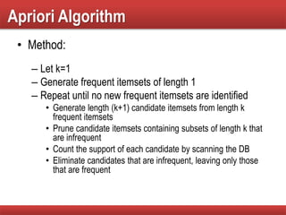 Apriori Algorithm
• Method:
– Let k=1
– Generate frequent itemsets of length 1
– Repeat until no new frequent itemsets are identified
• Generate length (k+1) candidate itemsets from length k
frequent itemsets
• Prune candidate itemsets containing subsets of length k that
are infrequent
• Count the support of each candidate by scanning the DB
• Eliminate candidates that are infrequent, leaving only those
that are frequent
 