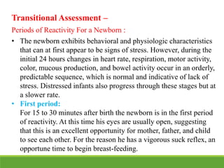 Transitional Assessment –
Periods of Reactivity For a Newborn :
• The newborn exhibits behavioral and physiologic characteristics
that can at first appear to be signs of stress. However, during the
initial 24 hours changes in heart rate, respiration, motor activity,
color, mucous production, and bowel activity occur in an orderly,
predictable sequence, which is normal and indicative of lack of
stress. Distressed infants also progress through these stages but at
a slower rate.
• First period:
For 15 to 30 minutes after birth the newborn is in the first period
of reactivity. At this time his eyes are usually open, suggesting
that this is an excellent opportunity for mother, father, and child
to see each other. For the reason he has a vigorous suck reflex, an
opportune time to begin breast-feeding.
 