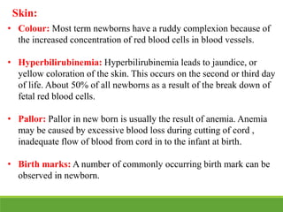 Skin:
• Colour: Most term newborns have a ruddy complexion because of
the increased concentration of red blood cells in blood vessels.
• Hyperbilirubinemia: Hyperbilirubinemia leads to jaundice, or
yellow coloration of the skin. This occurs on the second or third day
of life. About 50% of all newborns as a result of the break down of
fetal red blood cells.
• Pallor: Pallor in new born is usually the result of anemia. Anemia
may be caused by excessive blood loss during cutting of cord ,
inadequate flow of blood from cord in to the infant at birth.
• Birth marks: A number of commonly occurring birth mark can be
observed in newborn.
 