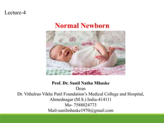 Lecture-4
Prof. Dr. Sunil Natha Mhaske
Dean
Dr. Vithalrao Vikhe Patil Foundation’s Medical College and Hospital,
Ahmednagar (M.S.) India-414111
Mo- 7588024773
Mail-sunilmhaske1970@gmail.com
Normal Newborn
 