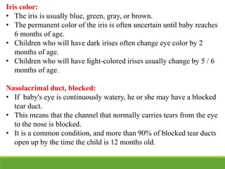 Iris color:
• The iris is usually blue, green, gray, or brown.
• The permanent color of the iris is often uncertain until baby reaches
6 months of age.
• Children who will have dark irises often change eye color by 2
months of age.
• Children who will have light-colored irises usually change by 5 / 6
months of age.
Nasolacrimal duct, blocked:
• If baby's eye is continuously watery, he or she may have a blocked
tear duct.
• This means that the channel that normally carries tears from the eye
to the nose is blocked.
• It is a common condition, and more than 90% of blocked tear ducts
open up by the time the child is 12 months old.
 