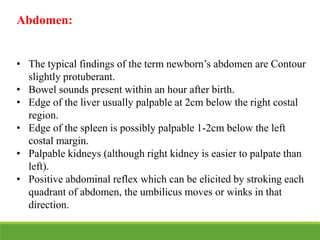 Abdomen:
• The typical findings of the term newborn’s abdomen are Contour
slightly protuberant.
• Bowel sounds present within an hour after birth.
• Edge of the liver usually palpable at 2cm below the right costal
region.
• Edge of the spleen is possibly palpable 1-2cm below the left
costal margin.
• Palpable kidneys (although right kidney is easier to palpate than
left).
• Positive abdominal reflex which can be elicited by stroking each
quadrant of abdomen, the umbilicus moves or winks in that
direction.
 