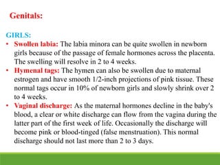 Genitals:
GIRLS:
• Swollen labia: The labia minora can be quite swollen in newborn
girls because of the passage of female hormones across the placenta.
The swelling will resolve in 2 to 4 weeks.
• Hymenal tags: The hymen can also be swollen due to maternal
estrogen and have smooth 1/2-inch projections of pink tissue. These
normal tags occur in 10% of newborn girls and slowly shrink over 2
to 4 weeks.
• Vaginal discharge: As the maternal hormones decline in the baby's
blood, a clear or white discharge can flow from the vagina during the
latter part of the first week of life. Occasionally the discharge will
become pink or blood-tinged (false menstruation). This normal
discharge should not last more than 2 to 3 days.
 