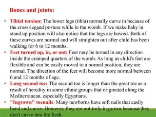Bones and joints:
• Tibial torsion: The lower legs (tibia) normally curve in because of
the cross-legged posture while in the womb. If we make baby in
stand up position will also notice that the legs are bowed. Both of
these curves are normal and will straighten out after child has been
walking for 6 to 12 months.
• Feet turned up, in, or out: Feet may be turned in any direction
inside the cramped quarters of the womb. As long as child's feet are
flexible and can be easily moved to a normal position, they are
normal. The direction of the feet will become more normal between
6 and 12 months of age.
• Long second toe: The second toe is longer than the great toe as a
result of heredity in some ethnic groups that originated along the
Mediterranean, especially Egyptians.
• "Ingrown" toenails: Many newborns have soft nails that easily
bend and curve. However, they are not truly in grown because they
don't curve into the flesh.
 