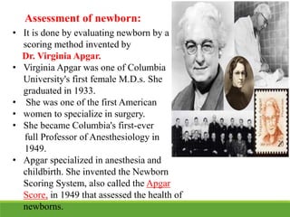 Assessment of newborn:
• It is done by evaluating newborn by a
scoring method invented by
Dr. Virginia Apgar.
• Virginia Apgar was one of Columbia
University's first female M.D.s. She
graduated in 1933.
• She was one of the first American
• women to specialize in surgery.
• She became Columbia's first-ever
full Professor of Anesthesiology in
1949.
• Apgar specialized in anesthesia and
childbirth. She invented the Newborn
Scoring System, also called the Apgar
Score, in 1949 that assessed the health of
newborns.
 