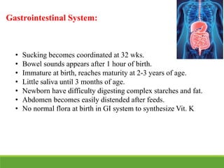 Gastrointestinal System:
• Sucking becomes coordinated at 32 wks.
• Bowel sounds appears after 1 hour of birth.
• Immature at birth, reaches maturity at 2-3 years of age.
• Little saliva until 3 months of age.
• Newborn have difficulty digesting complex starches and fat.
• Abdomen becomes easily distended after feeds.
• No normal flora at birth in GI system to synthesize Vit. K
 